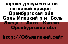 куплю документы на  легковой прицеп. - Оренбургская обл., Соль-Илецкий р-н, Соль-Илецк г. Авто » Куплю   . Оренбургская обл.